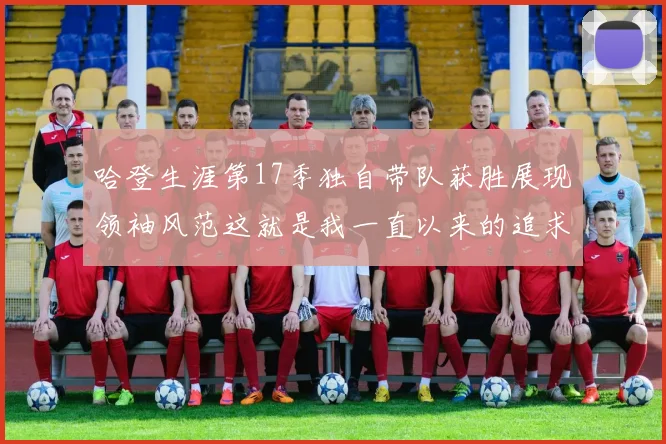 哈登生涯第17季独自带队获胜展现领袖风范这就是我一直以来的追求