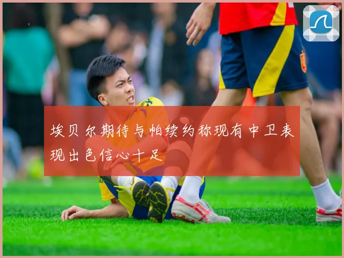埃贝尔期待与帕续约称现有中卫表现出色信心十足