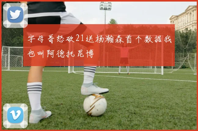 字母哥怒砍21送杨瀚森首个数据我也叫阿德托昆博