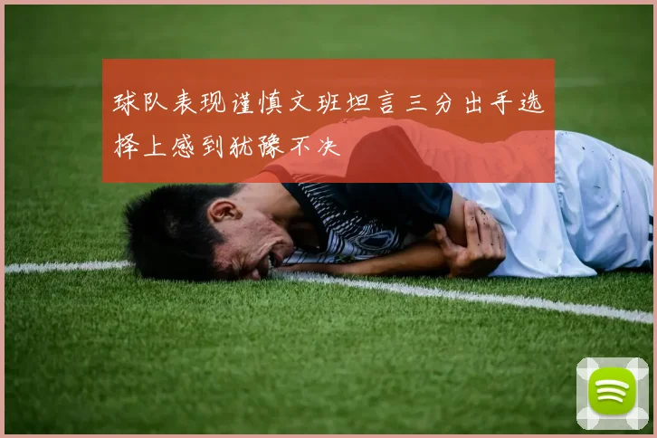 球队表现谨慎文班坦言三分出手选择上感到犹豫不决