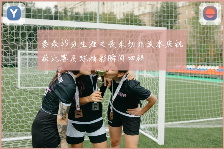 泰森39分生涯之夜米切尔泼水庆祝获比赛用球精彩瞬间回顾