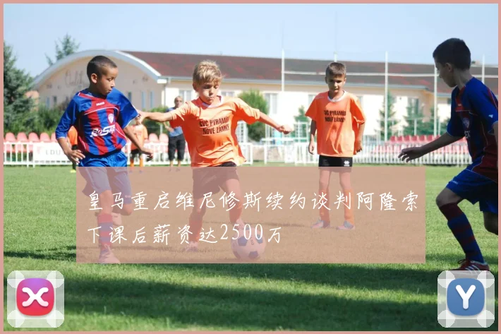 皇马重启维尼修斯续约谈判阿隆索下课后薪资达2500万