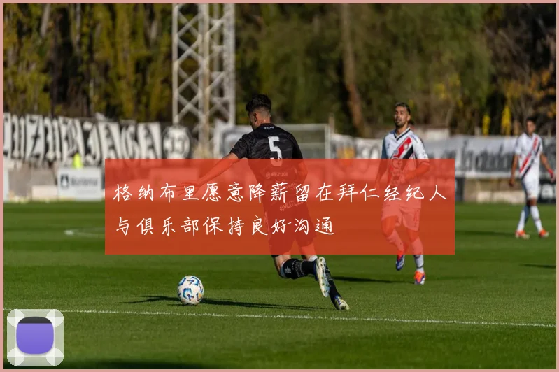 格纳布里愿意降薪留在拜仁经纪人与俱乐部保持良好沟通