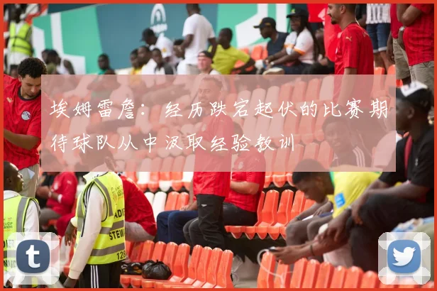 埃姆雷詹：经历跌宕起伏的比赛期待球队从中汲取经验教训