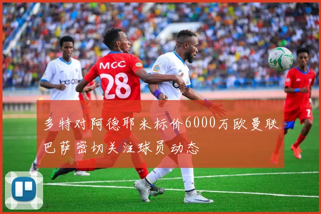 多特对阿德耶米标价6000万欧曼联巴萨密切关注球员动态