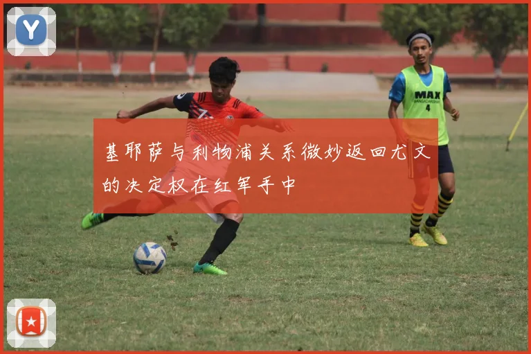 基耶萨与利物浦关系微妙返回尤文的决定权在红军手中