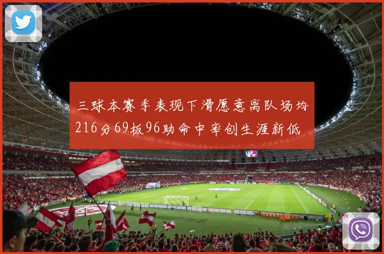 三球本赛季表现下滑愿意离队场均216分69板96助命中率创生涯新低