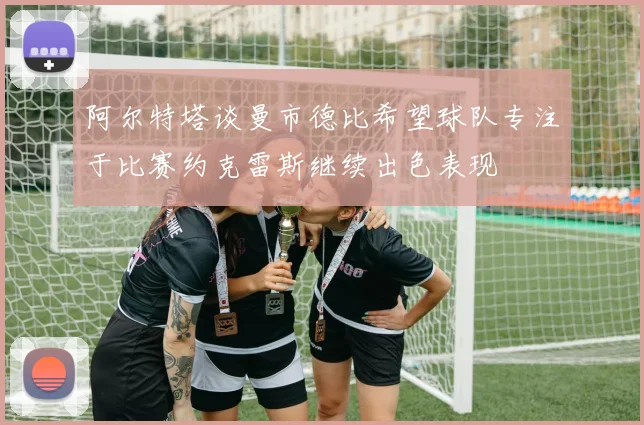 阿尔特塔谈曼市德比希望球队专注于比赛约克雷斯继续出色表现