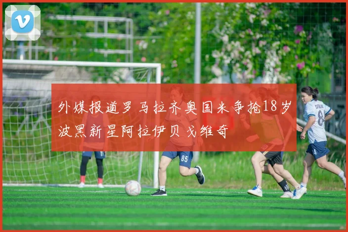 外媒报道罗马拉齐奥国米争抢18岁波黑新星阿拉伊贝戈维奇