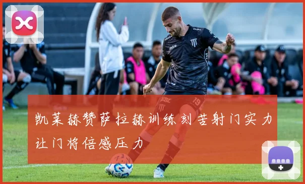 凯莱赫赞萨拉赫训练刻苦射门实力让门将倍感压力