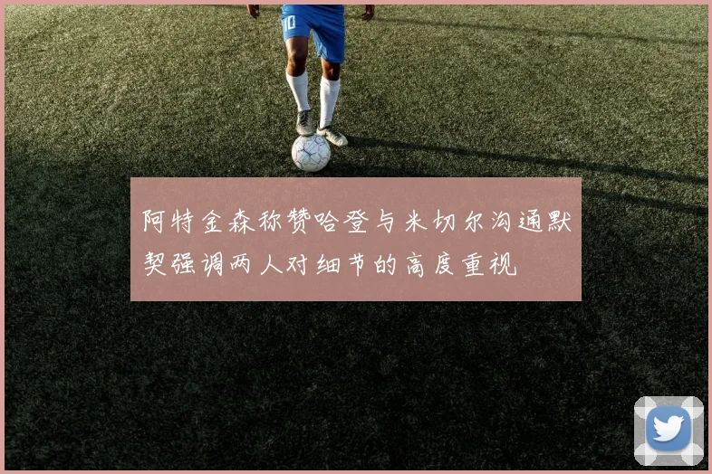 阿特金森称赞哈登与米切尔沟通默契强调两人对细节的高度重视