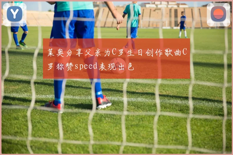 莱奥分享父亲为C罗生日创作歌曲C罗称赞speed表现出色