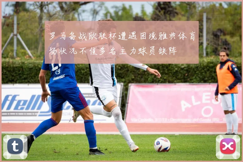 罗马备战欧联杯遭遇困境雅典体育场状况不佳多名主力球员缺阵