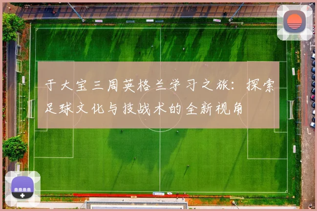 于大宝三周英格兰学习之旅：探索足球文化与技战术的全新视角