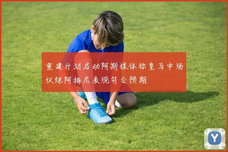 重建计划启动阿斯媒体称皇马中场仅琼阿梅尼表现符合预期