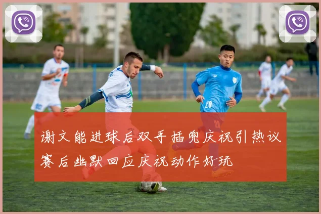 谢文能进球后双手插兜庆祝引热议赛后幽默回应庆祝动作好玩