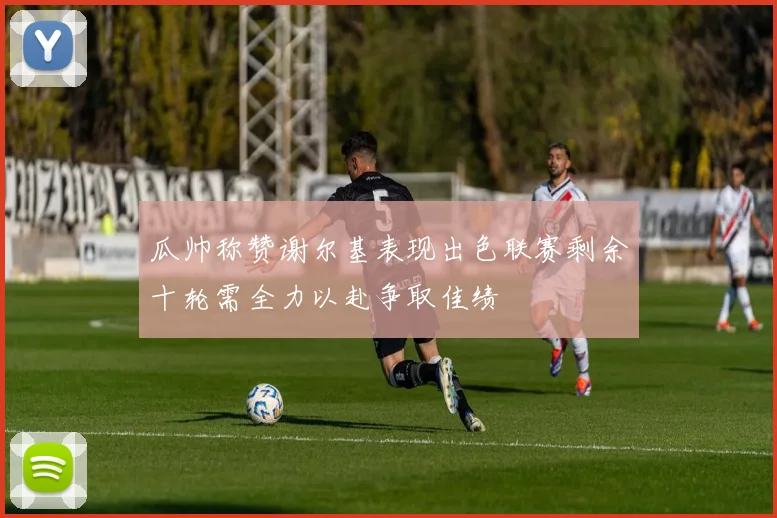 瓜帅称赞谢尔基表现出色联赛剩余十轮需全力以赴争取佳绩