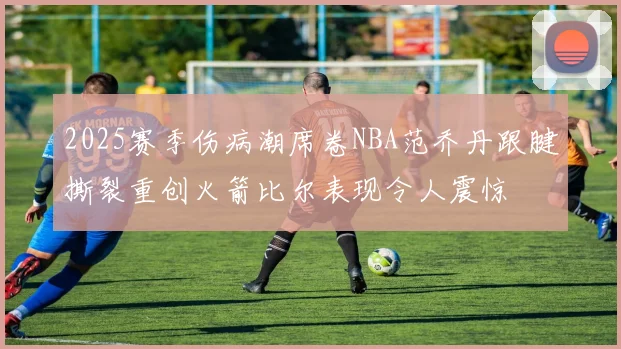 2025赛季伤病潮席卷NBA范乔丹跟腱撕裂重创火箭比尔表现令人震惊