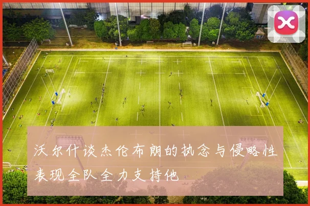 沃尔什谈杰伦布朗的执念与侵略性表现全队全力支持他