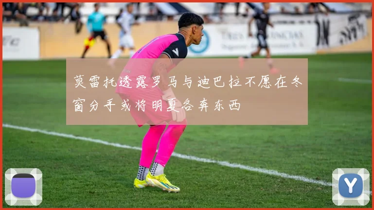 莫雷托透露罗马与迪巴拉不愿在冬窗分手或将明夏各奔东西