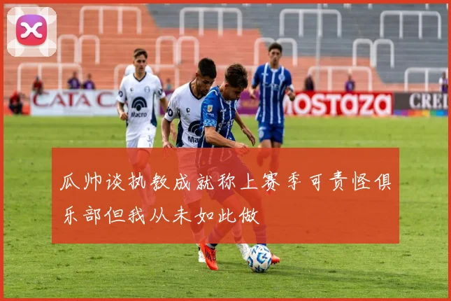 瓜帅谈执教成就称上赛季可责怪俱乐部但我从未如此做